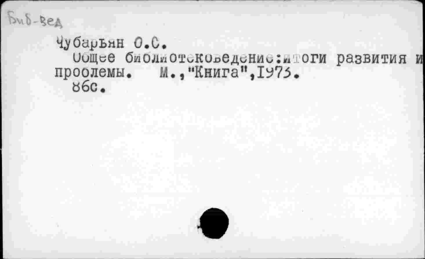 ﻿ЬмЬ-Чед
Ч^барЬмн О.С.
иищсе биолиОТоКОлединииХмЮги развития проолемы. М.,“Книга”,1у75.
«6с.